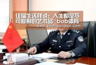 <h1>往届生这样说:人生都是不可复制的艺术品-bob体育电脑版(图1) bob体育app